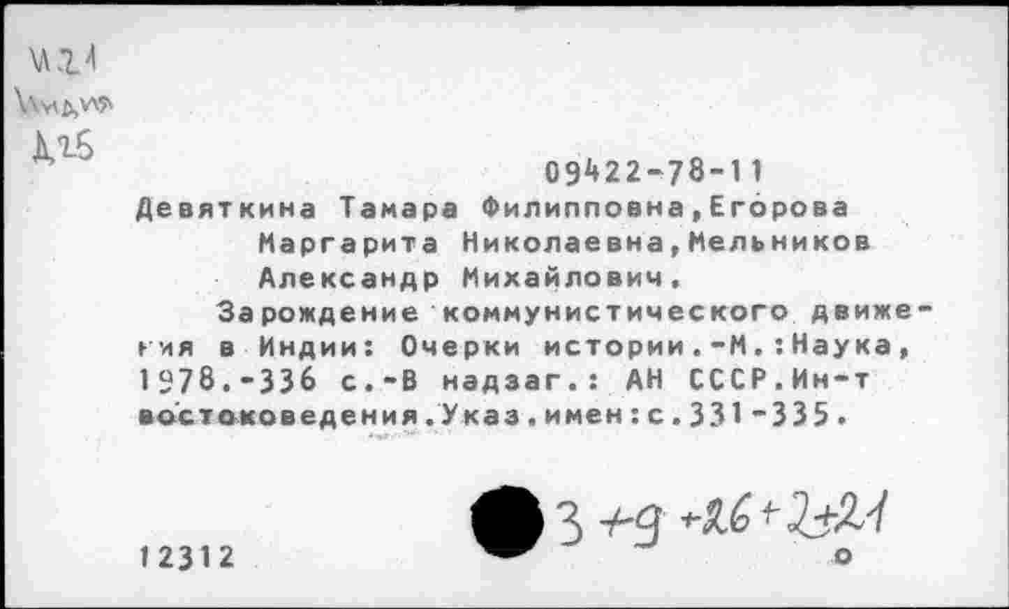 ﻿Адб
09^22-78-11 Девяткина Тамара Филипповна,Егорова Маргарита Николаевна,Мельников Александр Михайлович.
Зарождение коммунистического движе гия в Индии: Очерки истории.-МНаука, 1978.-336 с.-В надзаг.: АН СССР.Ин-т востоковедения.Указ.имен:с.331 ”335 .
12312
3 тЧ <-^+2.-/ о